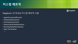 © 2018, Amazon Web Services, Inc. or its Affiliates. All rights reserved.
커스텀 메트릭
Mapbox는 31개 ECS 커스텀 메트릭 사용
• AgentConnectedPercent
• FailedTaskPlacement
• ActiveInstanceCount
• StatusCheckFailedInstances
• RunningTasksPerInstances
• Spot Termination
…
 