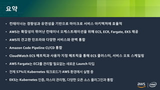 © 2018, Amazon Web Services, Inc. or its Affiliates. All rights reserved.
요약
• 컨테이너는 경량성과 유연성을 기반으로 마이크로 서비스 아키텍처에 효율적
• AWS는 확장성이 뛰어난 컨테이너 오케스트레이션을 위해 ECS, ECR, Fargate, EKS 제공
• AWS의 견고한 인프라와 다양한 서비스와 완벽 통합
• Amazon Code Pipeline CI/CD 통합
• CloudWatch ECS 메트릭과 사용자 지정 메트릭을 통해 ECS 클러스터, 서비스 오토 스케일링
• AWS Fargate는 EC2를 관리할 필요없는 새로운 Launch 타입
• 전체 57%의 Kubernetes 워크로드가 AWS 환경에서 실행 중
• EKS는 Kubernetes 인증, 마스터 관리형, 다양한 오픈 소스 플러그인과 통합
 