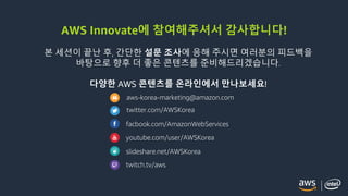 © 2018, Amazon Web Services, Inc. or its Affiliates. All rights reserved.
AWS Innovate에 참여해주셔서 감사합니다!
본 세션이 끝난 후, 간단한 설문 조사에 응해 주시면 여러분의 피드백을
바탕으로 향후 더 좋은 콘텐츠를 준비해드리겠습니다.
다양한 AWS 콘텐츠를 온라인에서 만나보세요!
aws-korea-marketing@amazon.com
twitter.com/AWSKorea
facbook.com/AmazonWebServices
youtube.com/user/AWSKorea
slideshare.net/AWSKorea
twitch.tv/aws
 