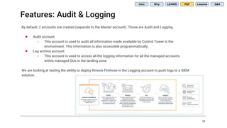 Features: Audit & Logging
17
Intro Why LZ/AWS P&F Lessons Q&A
By default, 2 accounts are created (separate to the Master account). Those are Audit and Logging.
● Audit account
○ This account is used to audit all information made available by Control Tower in the
environment. This information is also accessible programmatically.
● Log archive account
○ This account is used to access all the logging information for all the managed accounts
within managed OUs in the landing zone.
We are looking at testing the ability to deploy Kinesis Firehose in the Logging account to push logs to a SIEM
solution.
 