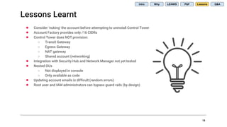 Lessons Learnt
18
● Consider ‘nuking’ the account before attempting to uninstall Control Tower
● Account Factory provides only /16 CIDRs
● Control Tower does NOT provision:
○ Transit Gateway
○ Egress Gateway
○ NAT gateway
○ Shared account (networking)
● Integration with Security Hub and Network Manager not yet tested
● Nested OUs
○ Not displayed in console
○ Only available as code
● Updating account emails is difficult (random errors)
● Root user and IAM administrators can bypass guard rails (by design)
Intro Why LZ/AWS P&F Lessons Q&A
 