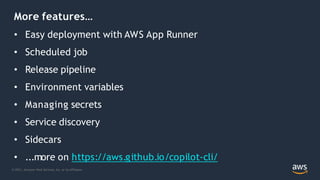 © 2021, Amazon Web Services, Inc. or its Affiliates.
More features…
• Easy deployment with AWS App Runner
• Scheduled job
• Release pipeline
• Environment variables
• Managing secrets
• Service discovery
• Sidecars
• ...more on https://aws.github.io/copilot-cli/
 