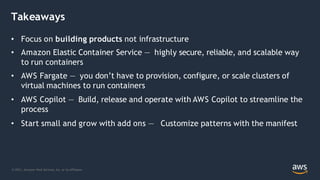Takeaways
© 2021, Amazon Web Services, Inc. or its Affiliates.
• Focus on building products not infrastructure
• Amazon Elastic Container Service — highly secure, reliable, and scalable way
to run containers
• AWS Fargate — you don’t have to provision, configure, or scale clusters of
virtual machines to run containers
• AWS Copilot — Build, release and operate with AWS Copilot to streamline the
process
• Start small and grow with add ons — Customize patterns with the manifest
 