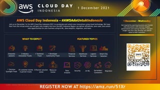 Join us on December 1st for AWS Cloud Day Indonesia 2021 to accelerate and unlock new innovations using cloud technology. We hope
that from this virtual event you will gain new insights into how the AWS Indonesia Region can deliver efficiencies, save costs, and unlock
new opportunities for your business using AI/ML, data analytics, migration, and more.
3 keynote 2 Industry 1 Technical 1 Developer Financial Healthcare Logistic Smart City
sessions Innovation Tracks Track Community Track Services Services Services Solution
Get inspired by opening keynotes and fireside
chat discussions with business leaders,
governments and startup founders, and gain
insight into how they develop and deliver
value to their customers.
Data
Analytic
Security AI/ML Serverless/
Containers
Migration
1 Decem ber 2 0 2 1
REGISTER NOW AT https://amz.run/51Xr
1 Solution
Spotlight Track
35 customer stories
6 partner tracks
8 Partner solution
zones
Resource
Center
© 2021, Amazon Web Services, Inc. or its Affiliates.
 