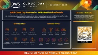 Join us on December 1st for AWS Cloud Day Indonesia 2021 to accelerate and unlock new innovations using cloud technology. We hope
that from this virtual event you will gain new insights into how the AWS Indonesia Region can deliver efficiencies, save costs, and unlock
new opportunities for your business using AI/ML, data analytics, migration, and more.
3 keynote 2 Industry 1 Technical 1 Developer Financial Healthcare Logistic Smart City
sessions Innovation Tracks Track Community Track Services Services Services Solution
Get inspired by opening keynotes and fireside
chat discussions with business leaders,
governments and startup founders, and gain
insight into how they develop and deliver
value to their customers.
Data
Analytic
Security AI/ML Serverless/
Containers
Migration
Scan Me
1 Decem ber 2 0 2 1
REGISTER NOW AT https://amz.run/5
© 20
1
21,A
X
maz
r
on Web Services,Inc.or its affiliates. All rights reserved.
1 Solution
Spotlight Track
35 customer stories
6 partner tracks
8 Partner solution
zones
Resource
Center
 