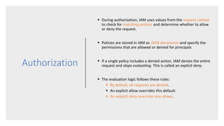 Authorization
 During authorization, IAM uses values from the request context
to check for matching policies and determine whether to allow
or deny the request.
 Policies are stored in IAM as JSON documents and specify the
permissions that are allowed or denied for principals
 If a single policy includes a denied action, IAM denies the entire
request and stops evaluating. This is called an explicit deny.
 The evaluation logic follows these rules:
 By default, all requests are denied.
 An explicit allow overrides this default.
 An explicit deny overrides any allows.
 