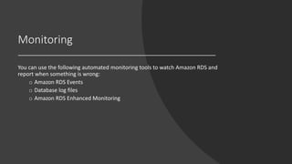 Monitoring
You can use the following automated monitoring tools to watch Amazon RDS and
report when something is wrong:
o Amazon RDS Events
o Database log files
o Amazon RDS Enhanced Monitoring
 