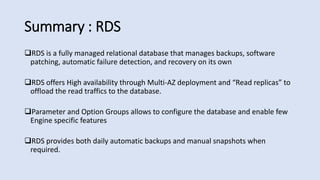 Summary : RDS
RDS is a fully managed relational database that manages backups, software
patching, automatic failure detection, and recovery on its own
RDS offers High availability through Multi-AZ deployment and “Read replicas” to
offload the read traffics to the database.
Parameter and Option Groups allows to configure the database and enable few
Engine specific features
RDS provides both daily automatic backups and manual snapshots when
required.
 