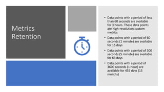 Metrics
Retention
• Data points with a period of less
than 60 seconds are available
for 3 hours. These data points
are high-resolution custom
metrics
• Data points with a period of 60
seconds (1 minute) are available
for 15 days
• Data points with a period of 300
seconds (5 minute) are available
for 63 days
• Data points with a period of
3600 seconds (1 hour) are
available for 455 days (15
months)
 
