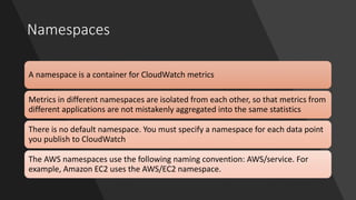 Namespaces
A namespace is a container for CloudWatch metrics
Metrics in different namespaces are isolated from each other, so that metrics from
different applications are not mistakenly aggregated into the same statistics
There is no default namespace. You must specify a namespace for each data point
you publish to CloudWatch
The AWS namespaces use the following naming convention: AWS/service. For
example, Amazon EC2 uses the AWS/EC2 namespace.
 