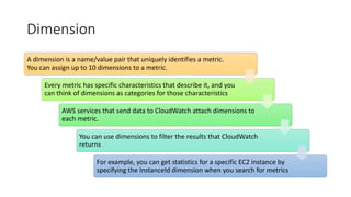 Dimension
A dimension is a name/value pair that uniquely identifies a metric.
You can assign up to 10 dimensions to a metric.
Every metric has specific characteristics that describe it, and you
can think of dimensions as categories for those characteristics
AWS services that send data to CloudWatch attach dimensions to
each metric.
You can use dimensions to filter the results that CloudWatch
returns
For example, you can get statistics for a specific EC2 instance by
specifying the InstanceId dimension when you search for metrics
 