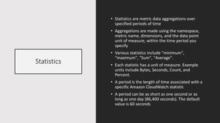 Statistics
• Statistics are metric data aggregations over
specified periods of time
• Aggregations are made using the namespace,
metric name, dimensions, and the data point
unit of measure, within the time period you
specify
• Various statistics include "minimum",
"maximum", "Sum", "Average".
• Each statistic has a unit of measure. Example
units include Bytes, Seconds, Count, and
Percent.
• A period is the length of time associated with a
specific Amazon CloudWatch statistic
• A period can be as short as one second or as
long as one day (86,400 seconds). The default
value is 60 seconds
 