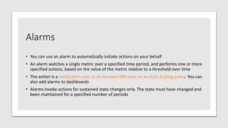Alarms
• You can use an alarm to automatically initiate actions on your behalf
• An alarm watches a single metric over a specified time period, and performs one or more
specified actions, based on the value of the metric relative to a threshold over time
• The action is a notification sent to an Amazon SNS topic or an Auto Scaling policy. You can
also add alarms to dashboards
• Alarms invoke actions for sustained state changes only. The state must have changed and
been maintained for a specified number of periods
 