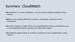 Summary : CloudWatch
CloudWatch is a metrics repository , you can retrieve statistics based on these
metrics
Metrics are uniquely defined by a name, a namespace, and zero or more
dimensions
An alarm watches a single metric over a specified time period, and performs one
or more specified actions, based on the value of the metric
CloudWatch agents allows to monitor on premise servers and generate custom
metrics
 