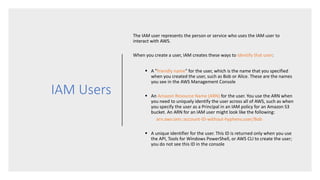 IAM Users
The IAM user represents the person or service who uses the IAM user to
interact with AWS.
When you create a user, IAM creates these ways to identify that user:
 A "friendly name" for the user, which is the name that you specified
when you created the user, such as Bob or Alice. These are the names
you see in the AWS Management Console
 An Amazon Resource Name (ARN) for the user. You use the ARN when
you need to uniquely identify the user across all of AWS, such as when
you specify the user as a Principal in an IAM policy for an Amazon S3
bucket. An ARN for an IAM user might look like the following:
arn:aws:iam::account-ID-without-hyphens:user/Bob
 A unique identifier for the user. This ID is returned only when you use
the API, Tools for Windows PowerShell, or AWS CLI to create the user;
you do not see this ID in the console
 