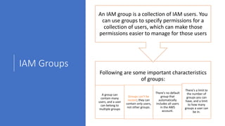 IAM Groups
Following are some important characteristics
of groups:
A group can
contain many
users, and a user
can belong to
multiple groups
Groups can't be
nested; they can
contain only users,
not other groups.
There's no default
group that
automatically
includes all users
in the AWS
account.
There's a limit to
the number of
groups you can
have, and a limit
to how many
groups a user can
be in.
An IAM group is a collection of IAM users. You
can use groups to specify permissions for a
collection of users, which can make those
permissions easier to manage for those users
 