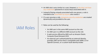 IAM Roles
 An IAM role is very similar to a user, However, a role does not have
any credentials (password or access keys) associated with it.
 Instead of being uniquely associated with one person, a role is
intended to be assumable by anyone who needs it
 If a user assumes a role, temporary security credentials are created
dynamically and provided to the user.
 Roles can be used by the following:
• An IAM user in the same AWS account as the role
• An IAM user in a different AWS account as the role
• A web service offered by AWS such as Amazon Elastic
Compute Cloud (Amazon EC2)
• An external user authenticated by an external identity
provider (IdP) service that is compatible with SAML 2.0 or
OpenID Connect, or a custom-built identity broker
 