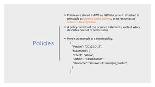 Policies
 Policies are stored in AWS as JSON documents attached to
principals as identity-based policies, or to resources as
resource-based policies
 A policy consists of one or more statements, each of which
describes one set of permissions.
 Here's an example of a simple policy.
{
"Version": "2012-10-17",
"Statement": {
"Effect": "Allow",
"Action": "s3:ListBucket",
"Resource": "arn:aws:s3:::example_bucket"
}
}
 