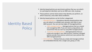 Identity Based
Policy
 Identity-based policies are permission policies that you can attach
to a principal (or identity), such as an IAM user, role, or group.
 These policies control what actions that identity can perform, on
which resources, and under what conditions.
 Identity-based policies can be further categorized:
• Managed policies – Standalone identity-based policies that
you can attach to multiple users, groups, and roles in your
AWS account. You can use two types of managed policies:
o AWS managed policies – Managed policies that are created
and managed by AWS. If you are new to using policies, we
recommend that you start by using AWS managed policies
o Customer managed policies – Managed policies that you
create and manage in your AWS account. Customer managed
policies provide more precise control over your policies than
AWS managed policies.
• Inline policies – Policies that you create and manage and that
are embedded directly into a single user, group, or role.
 