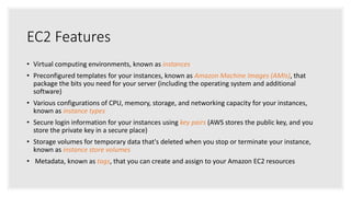 EC2 Features
• Virtual computing environments, known as instances
• Preconfigured templates for your instances, known as Amazon Machine Images (AMIs), that
package the bits you need for your server (including the operating system and additional
software)
• Various configurations of CPU, memory, storage, and networking capacity for your instances,
known as instance types
• Secure login information for your instances using key pairs (AWS stores the public key, and you
store the private key in a secure place)
• Storage volumes for temporary data that's deleted when you stop or terminate your instance,
known as instance store volumes
• Metadata, known as tags, that you can create and assign to your Amazon EC2 resources
 