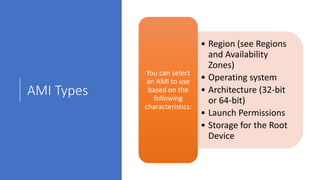 AMI Types
• Region (see Regions
and Availability
Zones)
• Operating system
• Architecture (32-bit
or 64-bit)
• Launch Permissions
• Storage for the Root
Device
You can select
an AMI to use
based on the
following
characteristics:
 