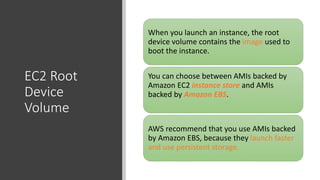 EC2 Root
Device
Volume
When you launch an instance, the root
device volume contains the image used to
boot the instance.
You can choose between AMIs backed by
Amazon EC2 instance store and AMIs
backed by Amazon EBS.
AWS recommend that you use AMIs backed
by Amazon EBS, because they launch faster
and use persistent storage.
 