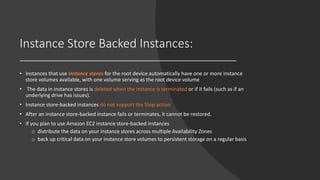 Instance Store Backed Instances:
• Instances that use instance stores for the root device automatically have one or more instance
store volumes available, with one volume serving as the root device volume
• The data in instance stores is deleted when the instance is terminated or if it fails (such as if an
underlying drive has issues).
• Instance store-backed instances do not support the Stop action
• After an instance store-backed instance fails or terminates, it cannot be restored.
• If you plan to use Amazon EC2 instance store-backed instances
o distribute the data on your instance stores across multiple Availability Zones
o back up critical data on your instance store volumes to persistent storage on a regular basis
 