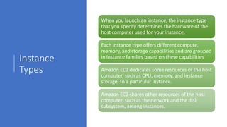 Instance
Types
When you launch an instance, the instance type
that you specify determines the hardware of the
host computer used for your instance.
Each instance type offers different compute,
memory, and storage capabilities and are grouped
in instance families based on these capabilities
Amazon EC2 dedicates some resources of the host
computer, such as CPU, memory, and instance
storage, to a particular instance.
Amazon EC2 shares other resources of the host
computer, such as the network and the disk
subsystem, among instances.
 