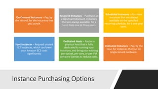 Instance Purchasing Options
On-Demand Instances – Pay, by
the second, for the instances that
you launch.
Reserved Instances – Purchase, at
a significant discount, instances
that are always available, for a
term from one to three years
Scheduled Instances – Purchase
instances that are always
available on the specified
recurring schedule, for a one-year
term.
Spot Instances – Request unused
EC2 instances, which can lower
your Amazon EC2 costs
significantly.
Dedicated Hosts – Pay for a
physical host that is fully
dedicated to running your
instances, and bring your existing
per-socket, per-core, or per-VM
software licenses to reduce costs.
Dedicated Instances – Pay, by the
hour, for instances that run on
single-tenant hardware.
 