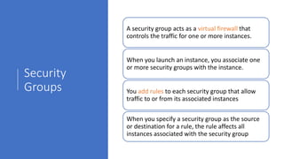 Security
Groups
A security group acts as a virtual firewall that
controls the traffic for one or more instances.
When you launch an instance, you associate one
or more security groups with the instance.
You add rules to each security group that allow
traffic to or from its associated instances
When you specify a security group as the source
or destination for a rule, the rule affects all
instances associated with the security group
 