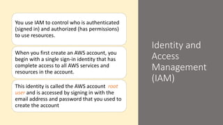Identity and
Access
Management
(IAM)
You use IAM to control who is authenticated
(signed in) and authorized (has permissions)
to use resources.
When you first create an AWS account, you
begin with a single sign-in identity that has
complete access to all AWS services and
resources in the account.
This identity is called the AWS account root
user and is accessed by signing in with the
email address and password that you used to
create the account
 
