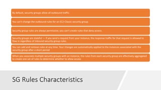 SG Rules Characteristics
By default, security groups allow all outbound traffic.
You can't change the outbound rules for an EC2-Classic security group.
Security group rules are always permissive; you can't create rules that deny access.
Security groups are stateful — if you send a request from your instance, the response traffic for that request is allowed to
flow in regardless of inbound security group rules.
You can add and remove rules at any time. Your changes are automatically applied to the instances associated with the
security group after a short period
When you associate multiple security groups with an instance, the rules from each security group are effectively aggregated
to create one set of rules to determine whether to allow access
 
