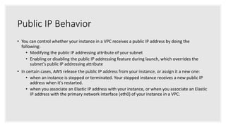 Public IP Behavior
• You can control whether your instance in a VPC receives a public IP address by doing the
following:
• Modifying the public IP addressing attribute of your subnet
• Enabling or disabling the public IP addressing feature during launch, which overrides the
subnet's public IP addressing attribute
• In certain cases, AWS release the public IP address from your instance, or assign it a new one:
• when an instance is stopped or terminated. Your stopped instance receives a new public IP
address when it's restarted.
• when you associate an Elastic IP address with your instance, or when you associate an Elastic
IP address with the primary network interface (eth0) of your instance in a VPC.
 