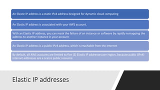 Elastic IP addresses
An Elastic IP address is a static IPv4 address designed for dynamic cloud computing
An Elastic IP address is associated with your AWS account.
With an Elastic IP address, you can mask the failure of an instance or software by rapidly remapping the
address to another instance in your account
An Elastic IP address is a public IPv4 address, which is reachable from the internet
By default, all AWS accounts are limited to five (5) Elastic IP addresses per region, because public (IPv4)
internet addresses are a scarce public resource
 