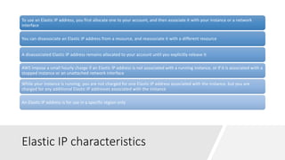 Elastic IP characteristics
To use an Elastic IP address, you first allocate one to your account, and then associate it with your instance or a network
interface
You can disassociate an Elastic IP address from a resource, and reassociate it with a different resource
A disassociated Elastic IP address remains allocated to your account until you explicitly release it
AWS impose a small hourly charge if an Elastic IP address is not associated with a running instance, or if it is associated with a
stopped instance or an unattached network interface
While your instance is running, you are not charged for one Elastic IP address associated with the instance, but you are
charged for any additional Elastic IP addresses associated with the instance
An Elastic IP address is for use in a specific region only
 