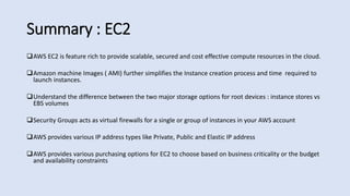 Summary : EC2
AWS EC2 is feature rich to provide scalable, secured and cost effective compute resources in the cloud.
Amazon machine Images ( AMI) further simplifies the Instance creation process and time required to
launch instances.
Understand the difference between the two major storage options for root devices : instance stores vs
EBS volumes
Security Groups acts as virtual firewalls for a single or group of instances in your AWS account
AWS provides various IP address types like Private, Public and Elastic IP address
AWS provides various purchasing options for EC2 to choose based on business criticality or the budget
and availability constraints
 
