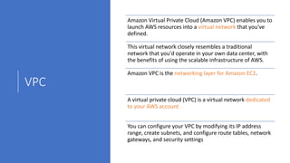 VPC
Amazon Virtual Private Cloud (Amazon VPC) enables you to
launch AWS resources into a virtual network that you've
defined.
This virtual network closely resembles a traditional
network that you'd operate in your own data center, with
the benefits of using the scalable infrastructure of AWS.
Amazon VPC is the networking layer for Amazon EC2.
A virtual private cloud (VPC) is a virtual network dedicated
to your AWS account
You can configure your VPC by modifying its IP address
range, create subnets, and configure route tables, network
gateways, and security settings
 