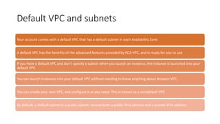 Default VPC and subnets
Your account comes with a default VPC that has a default subnet in each Availability Zone
A default VPC has the benefits of the advanced features provided by EC2-VPC, and is ready for you to use
If you have a default VPC and don't specify a subnet when you launch an instance, the instance is launched into your
default VPC
You can launch instances into your default VPC without needing to know anything about Amazon VPC.
You can create your own VPC, and configure it as you need. This is known as a nondefault VPC
By default, a default subnet is a public subnet, receive both a public IPv4 address and a private IPv4 address
 