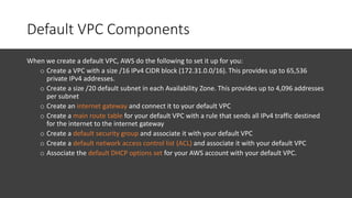 Default VPC Components
When we create a default VPC, AWS do the following to set it up for you:
o Create a VPC with a size /16 IPv4 CIDR block (172.31.0.0/16). This provides up to 65,536
private IPv4 addresses.
o Create a size /20 default subnet in each Availability Zone. This provides up to 4,096 addresses
per subnet
o Create an internet gateway and connect it to your default VPC
o Create a main route table for your default VPC with a rule that sends all IPv4 traffic destined
for the internet to the internet gateway
o Create a default security group and associate it with your default VPC
o Create a default network access control list (ACL) and associate it with your default VPC
o Associate the default DHCP options set for your AWS account with your default VPC.
 