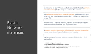 Elastic
Network
instances
Each instance in your VPC has a default network interface (the primary
network interface) that is assigned a private IPv4 address
You cannot detach a primary network interface from an instance. You
can create and attach an additional network interface to any instance
in your VPC
You can create a network interface, attach it to an instance, detach it
from an instance, and attach it to another instance
A network interface's attributes follow it as it is attached or detached
from an instance and reattached to another instance
Attaching multiple network interfaces to an instance is useful when
you want to:
• Create a management network.
• Use network and security appliances in your VPC.
• Create dual-homed instances with workloads/roles on distinct subnets
• Create a low-budget, high-availability solution.
 