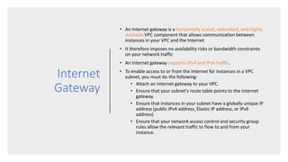 Internet
Gateway
• An Internet gateway is a horizontally scaled, redundant, and highly
available VPC component that allows communication between
instances in your VPC and the Internet
• It therefore imposes no availability risks or bandwidth constraints
on your network traffic
• An Internet gateway supports IPv4 and IPv6 traffic.
• To enable access to or from the Internet for instances in a VPC
subnet, you must do the following:
• Attach an Internet gateway to your VPC.
• Ensure that your subnet's route table points to the Internet
gateway.
• Ensure that instances in your subnet have a globally unique IP
address (public IPv4 address, Elastic IP address, or IPv6
address)
• Ensure that your network access control and security group
rules allow the relevant traffic to flow to and from your
instance.
 