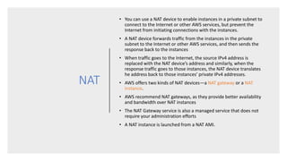 NAT
• You can use a NAT device to enable instances in a private subnet to
connect to the Internet or other AWS services, but prevent the
Internet from initiating connections with the instances.
• A NAT device forwards traffic from the instances in the private
subnet to the Internet or other AWS services, and then sends the
response back to the instances
• When traffic goes to the Internet, the source IPv4 address is
replaced with the NAT device’s address and similarly, when the
response traffic goes to those instances, the NAT device translates
he address back to those instances’ private IPv4 addresses.
• AWS offers two kinds of NAT devices—a NAT gateway or a NAT
instance.
• AWS recommend NAT gateways, as they provide better availability
and bandwidth over NAT instances
• The NAT Gateway service is also a managed service that does not
require your administration efforts
• A NAT instance is launched from a NAT AMI.
 