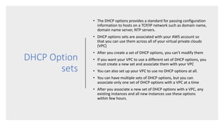 DHCP Option
sets
• The DHCP options provides a standard for passing configuration
information to hosts on a TCP/IP network such as domain name,
domain name server, NTP servers.
• DHCP options sets are associated with your AWS account so
that you can use them across all of your virtual private clouds
(VPC)
• After you create a set of DHCP options, you can't modify them
• If you want your VPC to use a different set of DHCP options, you
must create a new set and associate them with your VPC
• You can also set up your VPC to use no DHCP options at all.
• You can have multiple sets of DHCP options, but you can
associate only one set of DHCP options with a VPC at a time
• After you associate a new set of DHCP options with a VPC, any
existing instances and all new instances use these options
within few hours.
 