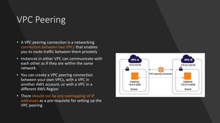 VPC Peering
• A VPC peering connection is a networking
connection between two VPCs that enables
you to route traffic between them privately
• Instances in either VPC can communicate with
each other as if they are within the same
network.
• You can create a VPC peering connection
between your own VPCs, with a VPC in
another AWS account, or with a VPC in a
different AWS Region
• There should not be any overlapping of IP
addresses as a pre-requisite for setting up the
VPC peering
 