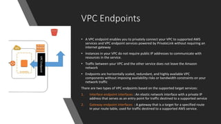 VPC Endpoints
• A VPC endpoint enables you to privately connect your VPC to supported AWS
services and VPC endpoint services powered by PrivateLink without requiring an
internet gateway
• Instances in your VPC do not require public IP addresses to communicate with
resources in the service.
• Traffic between your VPC and the other service does not leave the Amazon
network
• Endpoints are horizontally scaled, redundant, and highly available VPC
components without imposing availability risks or bandwidth constraints on your
network traffic
There are two types of VPC endpoints based on the supported target services:
1. Interface endpoint interfaces : An elastic network interface with a private IP
address that serves as an entry point for traffic destined to a supported service
2. Gateway endpoint interfaces : A gateway that is a target for a specified route
in your route table, used for traffic destined to a supported AWS service.
 