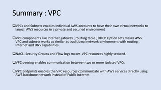 Summary : VPC
VPCs and Subnets enables individual AWS accounts to have their own virtual networks to
launch AWS resources in a private and secured environment
VPC components like Internet gateway , routing table , DHCP Option sets makes AWS
VPC and subnets works as similar as traditional network environment with routing ,
Internet and DNS capabilities
NACL, Security Groups and Flow logs makes VPC resources highly secured.
VPC peering enables communication between two or more isolated VPCs
VPC Endpoints enables the VPC resources communicate with AWS services directly using
AWS backbone network instead of Public internet
 
