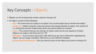 Key Concepts : Objects
 Objects are the fundamental entities stored in Amazon S3
 An object consists of the following:
o Key – The name that you assign to an object. You use the object key to retrieve the object.
o Version ID – Within a bucket, a key and version ID uniquely identify an object. The version ID
is a string that Amazon S3 generates when you add an object to a bucket.
o Value – The content that you are storing. An object value can be any sequence of bytes.
Objects can range in size from zero to 5 TB
o Metadata – A set of name-value pairs with which you can store information regarding the
object. You can assign metadata, referred to as user-defined metadata
o Access Control Information – You can control access to the objects you store in Amazon S3
 