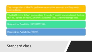 Standard class
This storage class is ideal for performance-sensitive use cases and frequently
accessed data.
STANDARD is the default storage class; if you don't specify storage class at the time
that you upload an object, Amazon S3 assumes the STANDARD storage class.
Designed for Durability : 99.999999999%
Designed for Availability : 99.99%
 