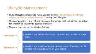 Lifecycle Management
• Using lifecycle configuration rules, you can direct S3 to tier down the storage
classes, archive, or delete the objects during their lifecycle.
• The configuration is a set of one or more rules, where each rule defines an action
for Amazon S3 to apply to a group of objects
• These actions can be classified as follows:
Transition
• In which you define when objects transition to another storage
class.
Expiration
• In which you specify when the objects expire. Then Amazon S3
deletes the expired objects on your behalf.
 