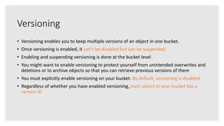 Versioning
• Versioning enables you to keep multiple versions of an object in one bucket.
• Once versioning is enabled, it can’t be disabled but can be suspended
• Enabling and suspending versioning is done at the bucket level
• You might want to enable versioning to protect yourself from unintended overwrites and
deletions or to archive objects so that you can retrieve previous versions of them
• You must explicitly enable versioning on your bucket. By default, versioning is disabled
• Regardless of whether you have enabled versioning, each object in your bucket has a
version ID
 